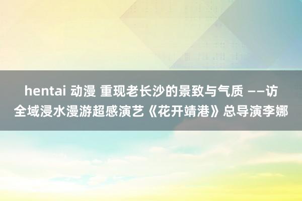 hentai 动漫 重现老长沙的景致与气质 ——访全域浸水漫游超感演艺《花开靖港》总导演李娜