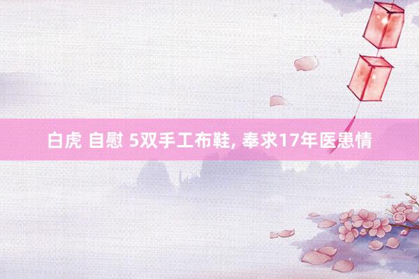 白虎 自慰 5双手工布鞋， 奉求17年医患情