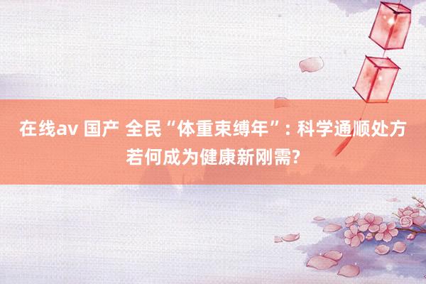在线av 国产 全民“体重束缚年”: 科学通顺处方若何成为健康新刚需?