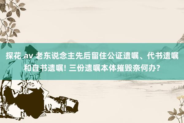 探花 av 老东说念主先后留住公证遗嘱、代书遗嘱和自书遗嘱! 三份遗嘱本体摧毁奈何办?