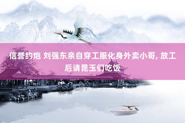 信誉约炮 刘强东亲自穿工服化身外卖小哥， 放工后请昆玉们吃饭