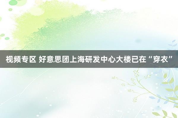 视频专区 好意思团上海研发中心大楼已在“穿衣”