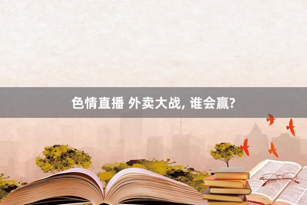 色情直播 外卖大战， 谁会赢?
