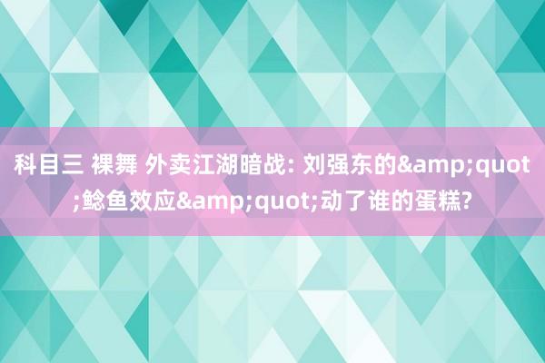 科目三 裸舞 外卖江湖暗战: 刘强东的&quot;鲶鱼效应&quot;动了谁的蛋糕?