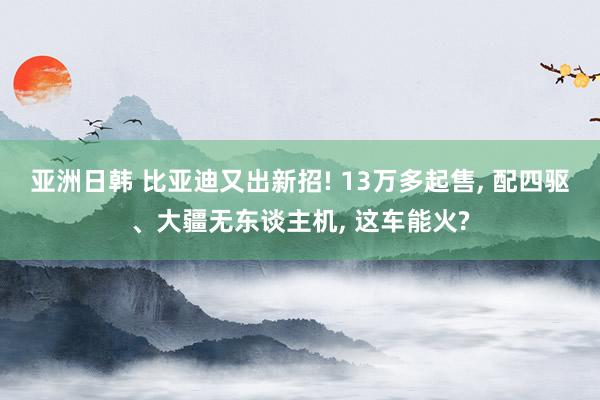 亚洲日韩 比亚迪又出新招! 13万多起售， 配四驱、大疆无东谈主机， 这车能火?