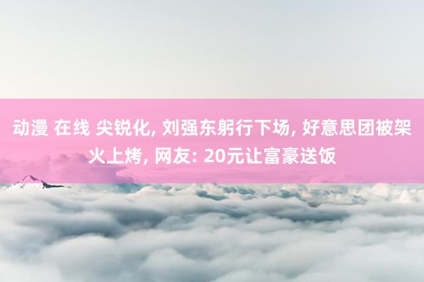 动漫 在线 尖锐化， 刘强东躬行下场， 好意思团被架火上烤， 网友: 20元让富豪送饭