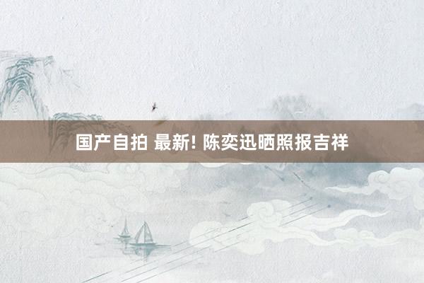 国产自拍 最新! 陈奕迅晒照报吉祥