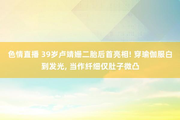 色情直播 39岁卢靖姗二胎后首亮相! 穿瑜伽服白到发光， 当作纤细仅肚子微凸