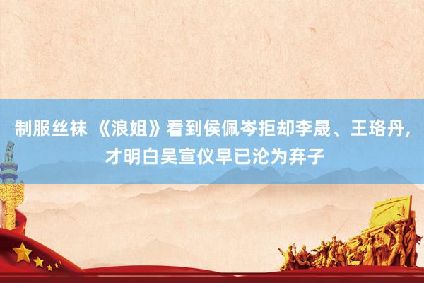 制服丝袜 《浪姐》看到侯佩岑拒却李晟、王珞丹， 才明白吴宣仪早已沦为弃子