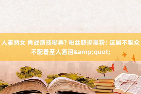 人妻熟女 肖战演技糊弄? 粉丝怒撕黑粉: 这届不雅众不配看至人落泪&quot;