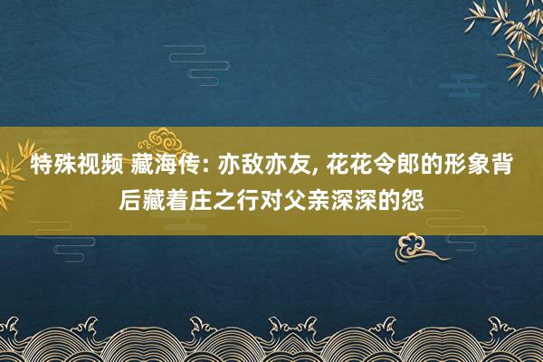 特殊视频 藏海传: 亦敌亦友， 花花令郎的形象背后藏着庄之行对父亲深深的怨