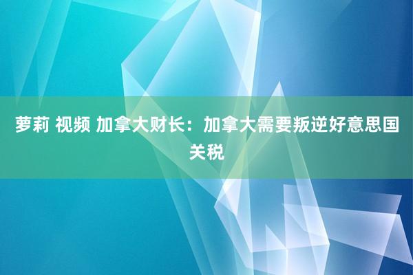 萝莉 视频 加拿大财长：加拿大需要叛逆好意思国关税