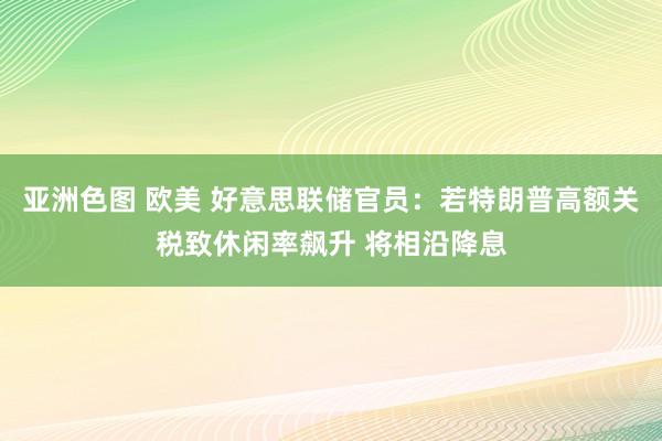 亚洲色图 欧美 好意思联储官员：若特朗普高额关税致休闲率飙升 将相沿降息
