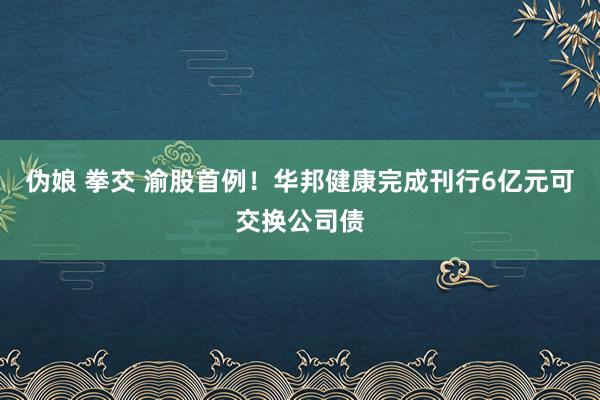伪娘 拳交 渝股首例！华邦健康完成刊行6亿元可交换公司债