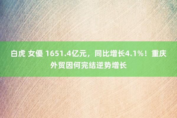 白虎 女優 1651.4亿元，同比增长4.1%！重庆外贸因何完结逆势增长