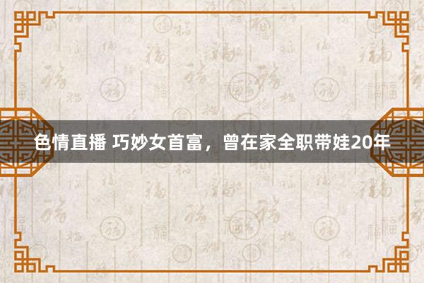 色情直播 巧妙女首富，曾在家全职带娃20年