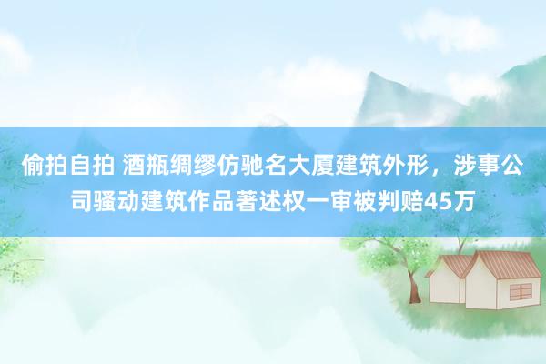 偷拍自拍 酒瓶绸缪仿驰名大厦建筑外形，涉事公司骚动建筑作品著述权一审被判赔45万