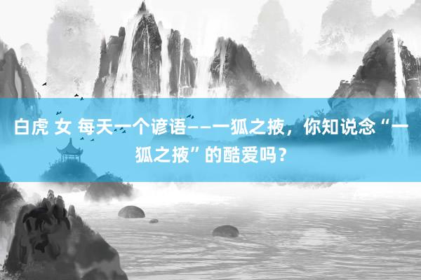 白虎 女 每天一个谚语——一狐之掖，你知说念“一狐之掖”的酷爱吗？