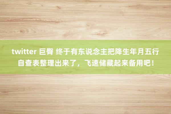 twitter 巨臀 终于有东说念主把降生年月五行自查表整理出来了，飞速储藏起来备用吧！