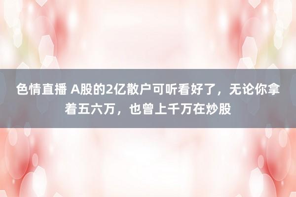 色情直播 A股的2亿散户可听看好了,无论你拿着五六万,也曾上千万在炒股