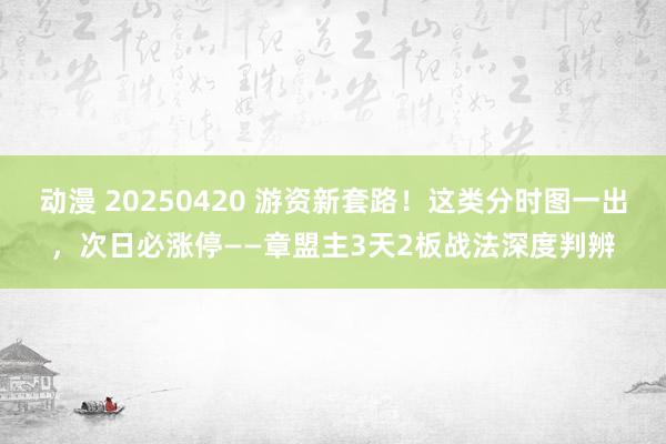 动漫 20250420 游资新套路！这类分时图一出，次日必涨停——章盟主3天2板战法深度判辨