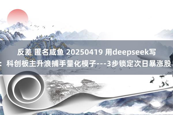 反差 匿名咸鱼 20250419 用deepseek写：科创板主升浪捕手量化模子---3步锁定次日暴涨股！
