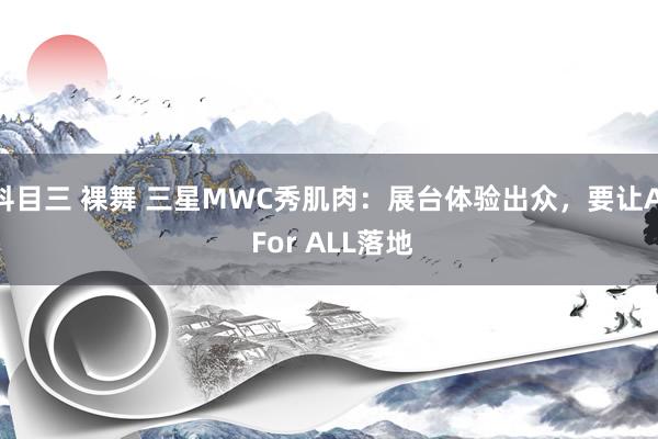 科目三 裸舞 三星MWC秀肌肉：展台体验出众，要让AI For ALL落地