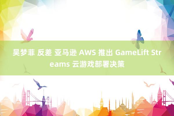 吴梦菲 反差 亚马逊 AWS 推出 GameLift Streams 云游戏部署决策