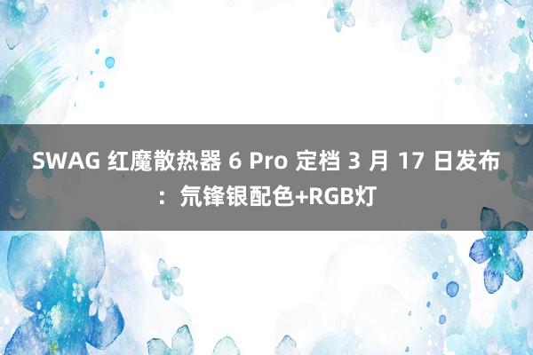 SWAG 红魔散热器 6 Pro 定档 3 月 17 日发布：氘锋银配色+RGB灯