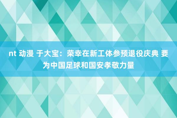 nt 动漫 于大宝：荣幸在新工体参预退役庆典 要为中国足球和国安孝敬力量
