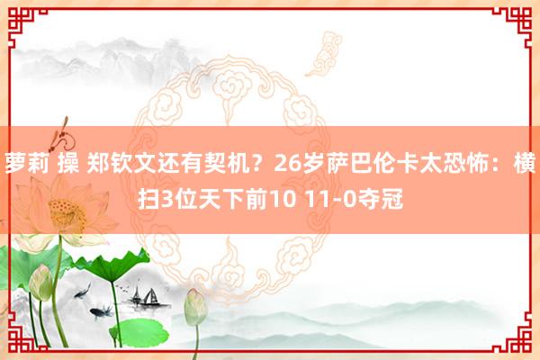 萝莉 操 郑钦文还有契机？26岁萨巴伦卡太恐怖：横扫3位天下前10 11-0夺冠